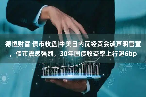 德恒财富 债市收盘|中美日内瓦经贸会谈声明官宣，债市震感强烈，30年国债收益率上行超6bp