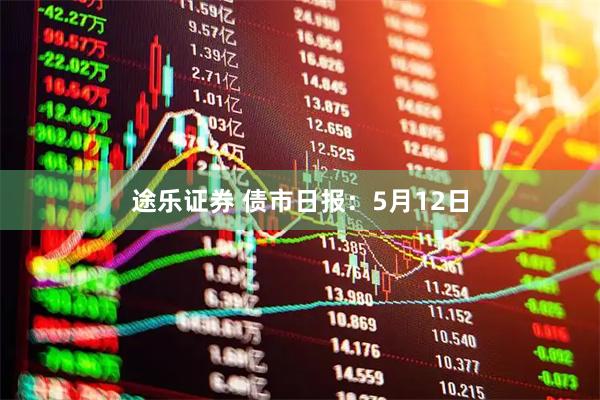 途乐证券 债市日报：5月12日
