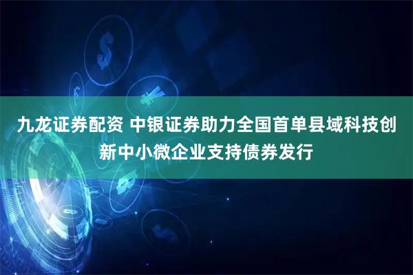 九龙证券配资 中银证券助力全国首单县域科技创新中小微企业支持债券发行