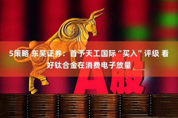 5策略 东吴证券:首予天工国际“买入”评级 看好钛合金在消费电子放量