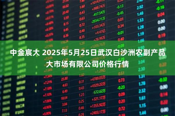 中金宸大 2025年5月25日武汉白沙洲农副产品大市场有限公司价格行情