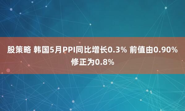 股策略 韩国5月PPI同比增长0.3% 前值由0.90%修正为0.8%