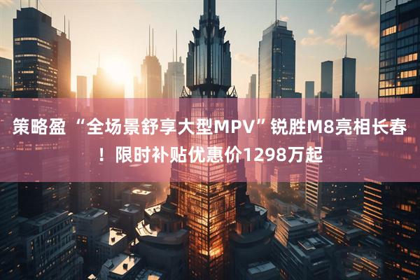 策略盈 “全场景舒享大型MPV”锐胜M8亮相长春!限时补贴优惠价1298万起