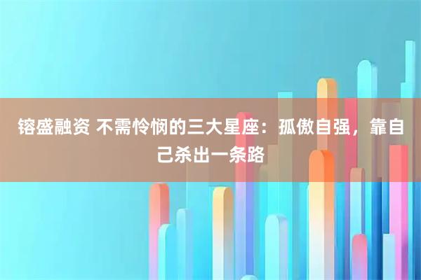 镕盛融资 不需怜悯的三大星座:孤傲自强,靠自己杀出一条路