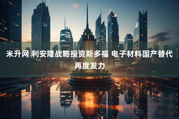 米升网 利安隆战略投资斯多福 电子材料国产替代再度发力