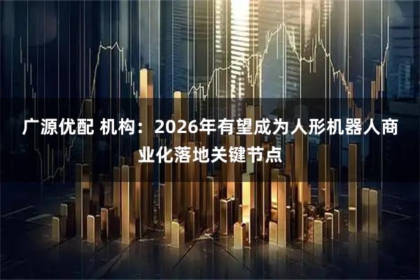 广源优配 机构：2026年有望成为人形机器人商业化落地关键节点