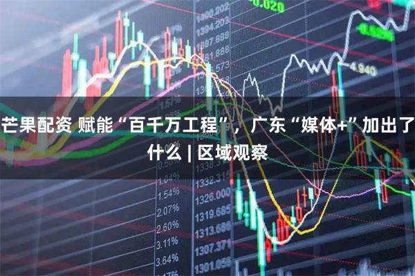 芒果配资 赋能“百千万工程”，广东“媒体+”加出了什么 | 区域观察