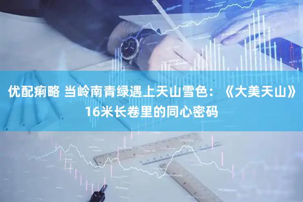 优配痢略 当岭南青绿遇上天山雪色：《大美天山》16米长卷里的同心密码